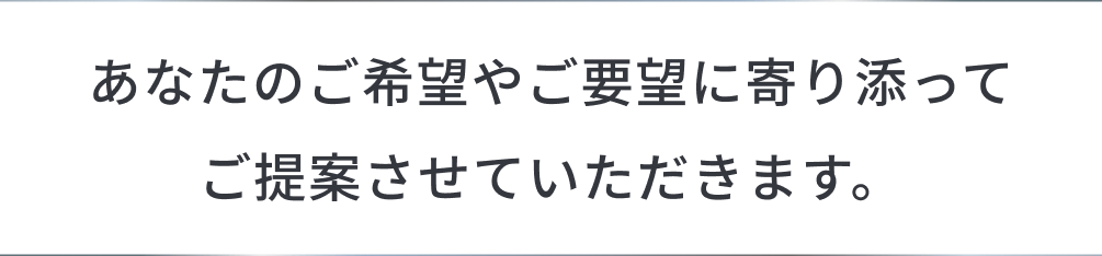あなたのご希望やご要望に寄り添ってご提案させていただきます。